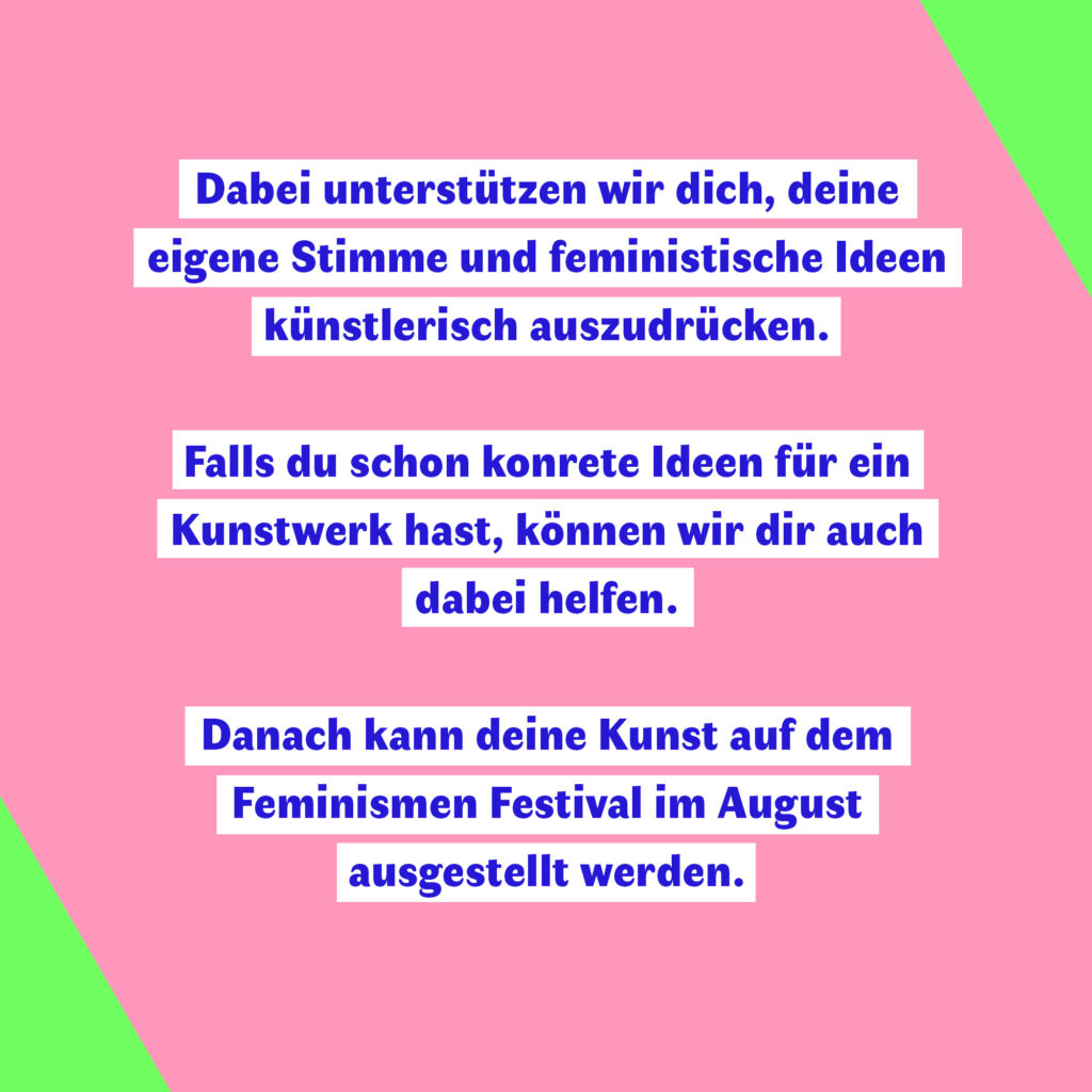 Ein Bild mit einem rosa Hintergrund und grünen Ecken. In der Mitte des Bildes steht der folgende Text: "Dabei unterstützen wir dich, deine eigene Stimme und feministische Ideen künstlerisch auszudrücken. Falls du schon konrete Ideen für ein Kunstwerk hast, können wir dir auch dabei helfen. Danach kann deine Kunst auf dem Feminismen Festival im August ausgestellt werden."