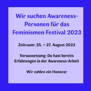 Wir suchen Awareness-Personen für das Feminismen Festival 2023 Zeitraum: 25. – 27. August 2023 Voraussetzung: Du hast bereits Erfahrungen in der Awareness-Arbeit Wir zahlen ein Honorar*