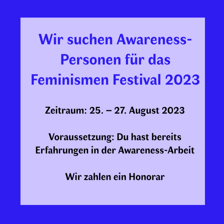 Wir suchen Awareness-Personen für das Feminismen Festival 2023 Zeitraum: 25. – 27. August 2023 Voraussetzung: Du hast bereits Erfahrungen in der Awareness-Arbeit Wir zahlen ein Honorar*