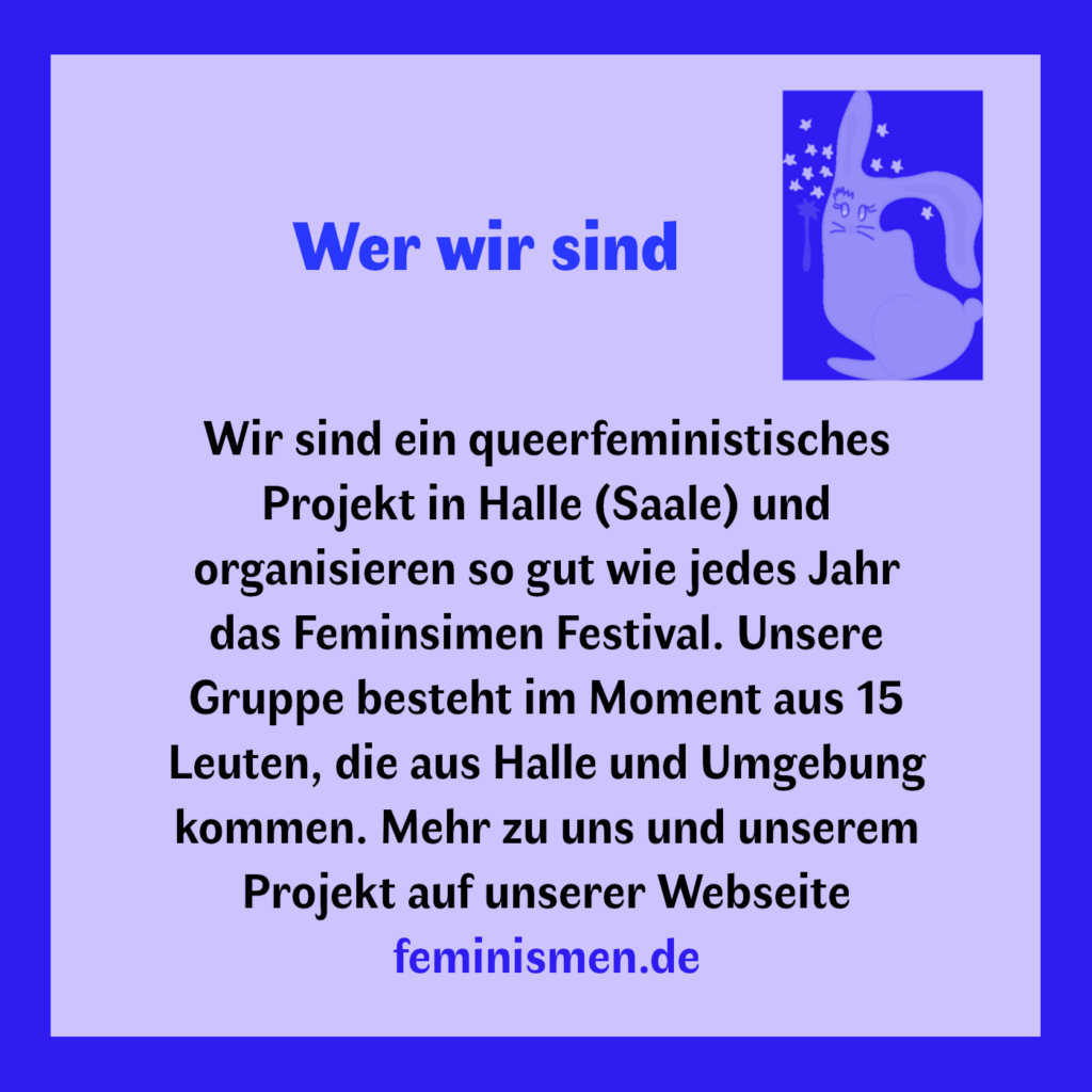 Wer wir sind 
Wir sind ein queerfeministisches Projekt in Halle (Saale) und organisieren so gut wie jedes Jahr das Feminsimen Festival. Unsere Gruppe besteht im Moment aus 15 Leuten, die aus Halle und Umgebung kommen. Mehr zu uns und unserem Projekt auf unserer Webseite feminismen.de
