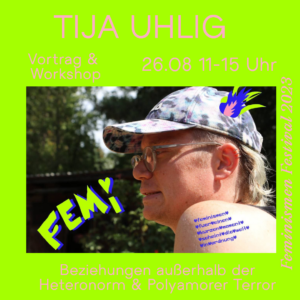 Der Hintergrund ist grün und in rosa Schrift stehen die Eckdaten zur Veranstaltung darauf. Tija Uhlig, Vortrag und Workshop, Beziehungen außerhalb der Heteronorm & Polyamorer Terror, 26.08. 11-15 Uhr, Feminismen Festival 2023. Weiter ist ein Bild von Tija zu sehen.