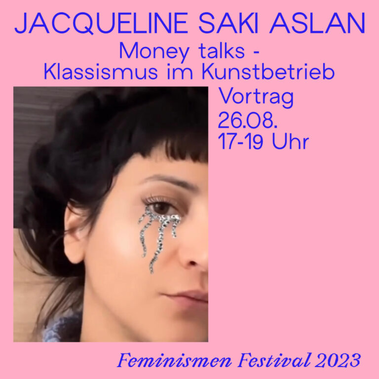 Der Hintergrund ist rosa und in blauer Schrift stehen die Eckdaten zur Veranstaltung darauf. Jacqueline Saki Aslan, Money talks - Klassismus im Kunstbetrieb, Vortrag, 26.08 17-19 Uhr, Feminismen Fastival 2023. Weiter ist ein Bild von Jaqueline Saki Aslan zu sehen, das auf nur eine Hälfte ihres gescihts zugeschnitten ist. Sie hat silbernes Glitzertränen Makeup unter ihren Augen.